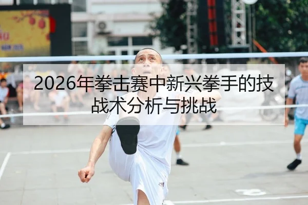 2026年拳击赛中新兴拳手的技战术分析与挑战