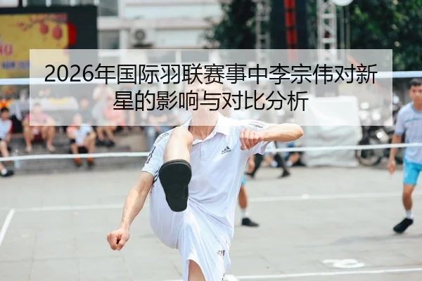 2026年国际羽联赛事中李宗伟对新星的影响与对比分析