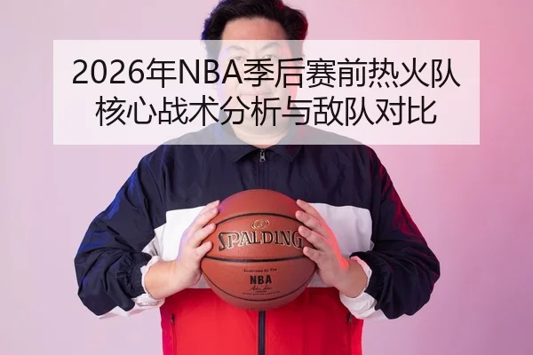 2026年NBA季后赛前热火队核心战术分析与敌队对比