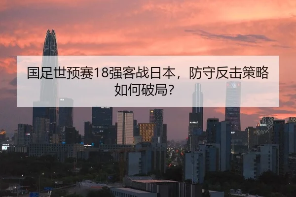国足世预赛18强客战日本，防守反击策略如何破局？